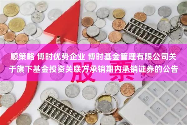 顺策略 博时优势企业 博时基金管理有限公司关于旗下基金投资关联方承销期内承销证券的公告
