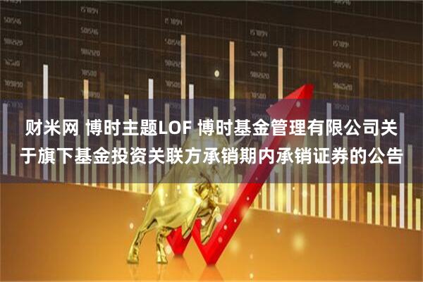 财米网 博时主题LOF 博时基金管理有限公司关于旗下基金投资关联方承销期内承销证券的公告