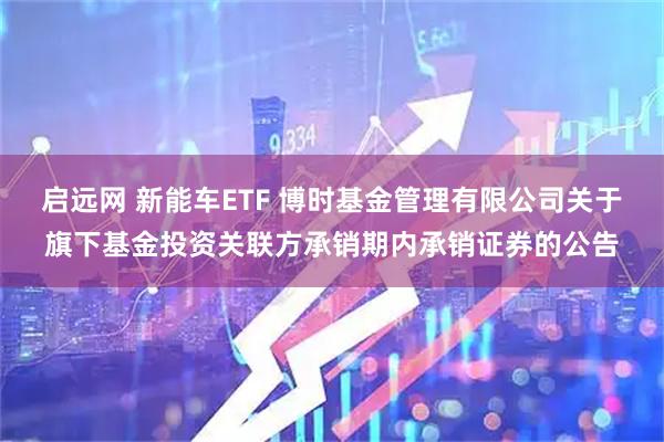 启远网 新能车ETF 博时基金管理有限公司关于旗下基金投资关联方承销期内承销证券的公告