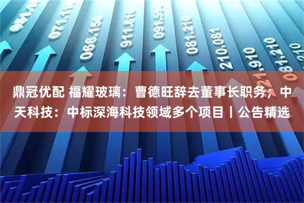 鼎冠优配 福耀玻璃：曹德旺辞去董事长职务；中天科技：中标深海科技领域多个项目丨公告精选