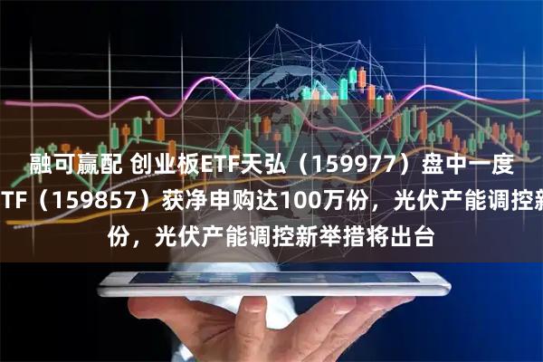 融可赢配 创业板ETF天弘（159977）盘中一度翻红，光伏ETF（159857）获净申购达100万份，光伏产能调控新举措将出台