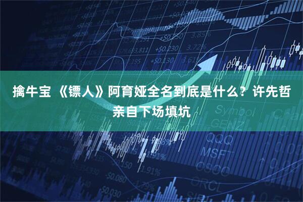 擒牛宝 《镖人》阿育娅全名到底是什么？许先哲亲自下场填坑