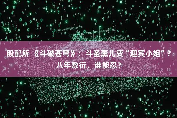 股配所 《斗破苍穹》：斗圣薰儿变“迎宾小姐”？八年敷衍，谁能忍？