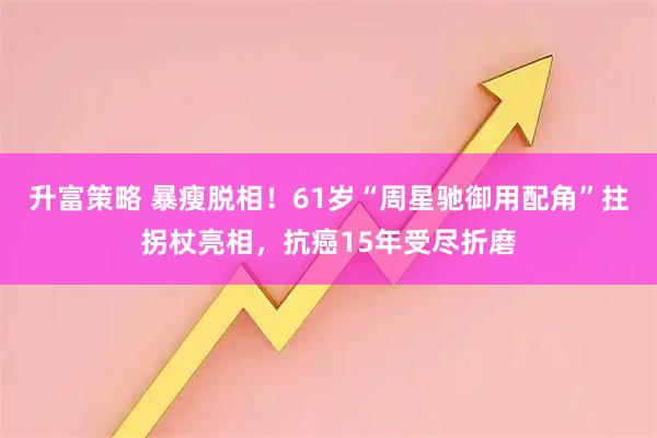 升富策略 暴瘦脱相！61岁“周星驰御用配角”拄拐杖亮相，抗癌15年受尽折磨