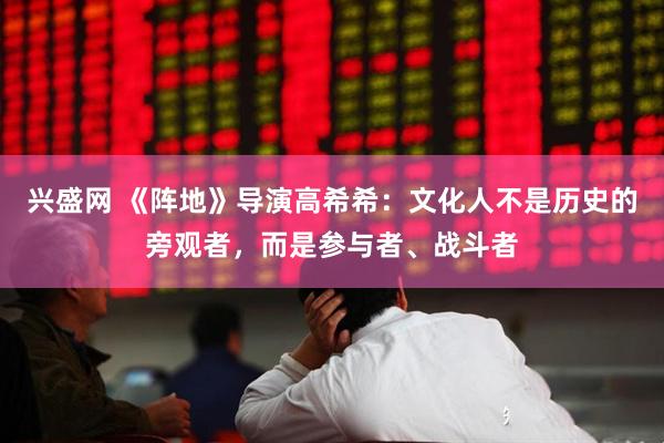 兴盛网 《阵地》导演高希希：文化人不是历史的旁观者，而是参与者、战斗者