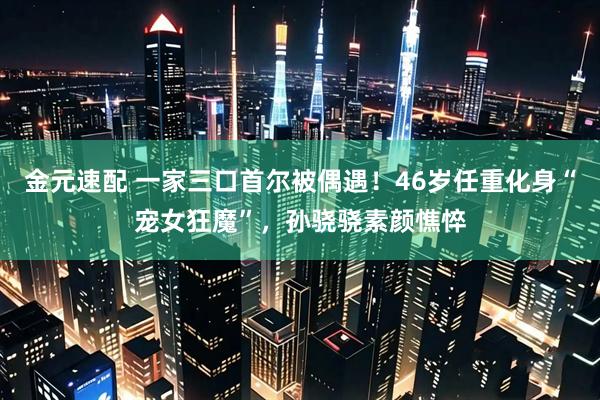 金元速配 一家三口首尔被偶遇！46岁任重化身“宠女狂魔”，孙骁骁素颜憔悴