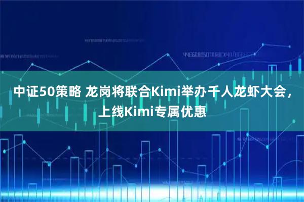 中证50策略 龙岗将联合Kimi举办千人龙虾大会，上线Kimi专属优惠