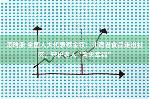 策略股 全国人大代表蔡金钗：让适老食品走进社区，守护老人“舌尖幸福”