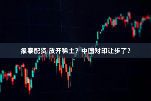象泰配资 放开稀土？中国对印让步了？