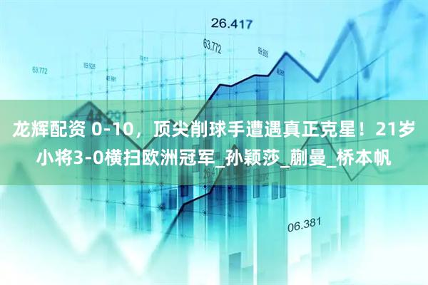龙辉配资 0-10，顶尖削球手遭遇真正克星！21岁小将3-0横扫欧洲冠军_孙颖莎_蒯曼_桥本帆