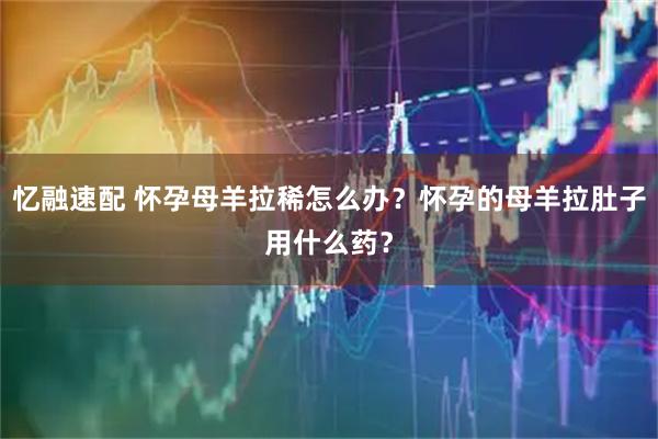 忆融速配 怀孕母羊拉稀怎么办?怀孕的母羊拉肚子用什么药?