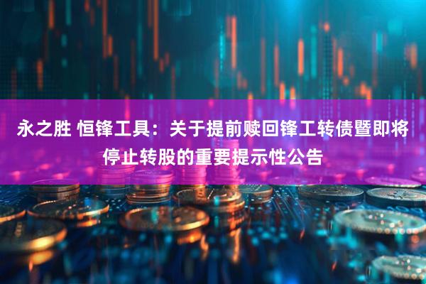永之胜 恒锋工具：关于提前赎回锋工转债暨即将停止转股的重要提示性公告