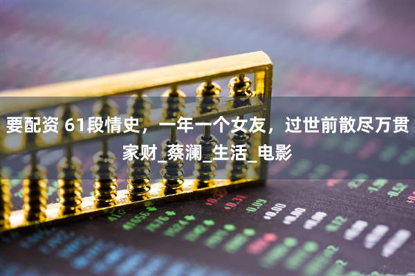 要配资 61段情史，一年一个女友，过世前散尽万贯家财_蔡澜_生活_电影