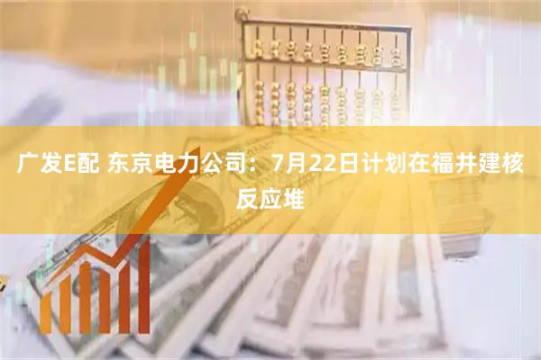 广发E配 东京电力公司：7月22日计划在福井建核反应堆