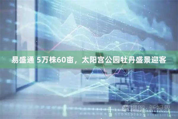 易盛通 5万株60亩，太阳宫公园牡丹盛景迎客