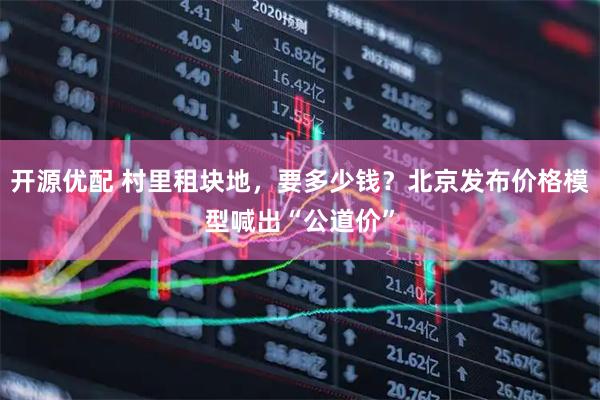 开源优配 村里租块地，要多少钱？北京发布价格模型喊出“公道价”