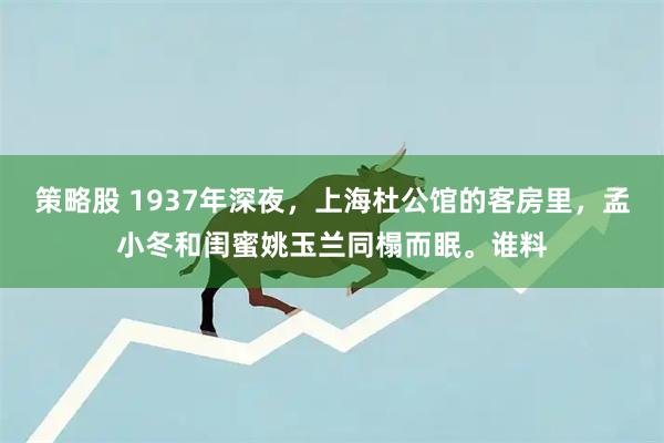 策略股 1937年深夜，上海杜公馆的客房里，孟小冬和闺蜜姚玉兰同榻而眠。谁料