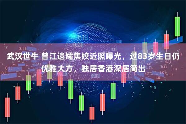 武汉世牛 曾江遗孀焦姣近照曝光，过83岁生日仍优雅大方，独居香港深居简出
