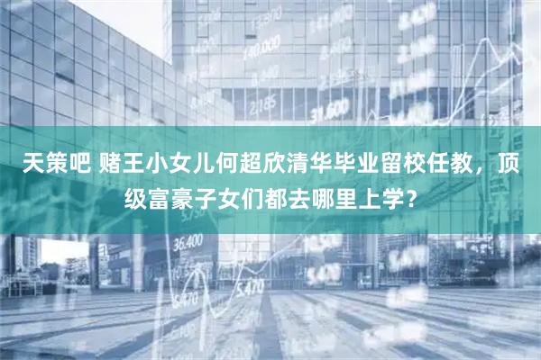 天策吧 赌王小女儿何超欣清华毕业留校任教，顶级富豪子女们都去哪里上学？