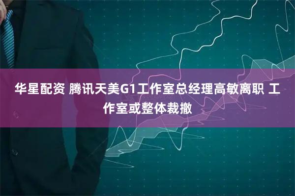 华星配资 腾讯天美G1工作室总经理高敏离职 工作室或整体裁撤