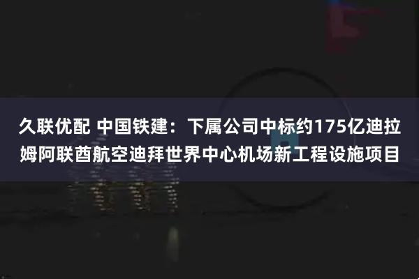 久联优配 中国铁建：下属公司中标约175亿迪拉姆阿联酋航空迪拜世界中心机场新工程设施项目