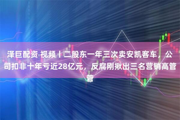 泽巨配资 视频丨二股东一年三次卖安凯客车，公司扣非十年亏近28亿元，反腐刚揪出三名营销高管
