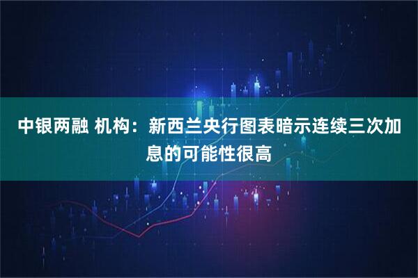 中银两融 机构：新西兰央行图表暗示连续三次加息的可能性很高