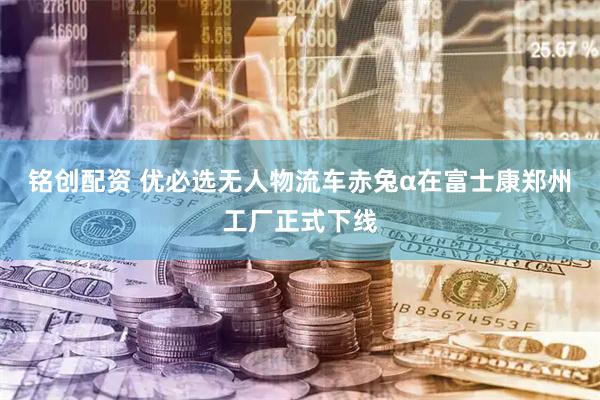铭创配资 优必选无人物流车赤兔α在富士康郑州工厂正式下线