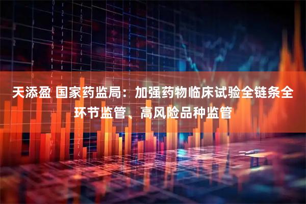 天添盈 国家药监局：加强药物临床试验全链条全环节监管、高风险品种监管