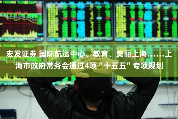 宏发证券 国际航运中心、教育、美丽上海……上海市政府常务会通过4项“十五五”专项规划